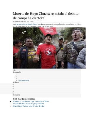 Muerte de Hugo Chávez reinstala el debate
de campaña electoral
Martes 05 de marzo del 2013 | 18:20

La desaparición del mandatario llanero formaliza una campaña electoral que los venezolanos ya vivían
virtualmente durante la convalecencia del líder bolivariano.




(AP)
Compartir



         compartir por mail
Valorar:
1
2
3
4
5
Comentar

Noticias Relacionadas
Maduro, el "autobusero" que sucedería a Chávez
Nicolás Maduro ordena despliegue militar
Murió Hugo Chávez a los 58 años de edad
 