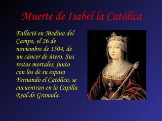 Muerte de Isabel la Católica
Falleció en Medina del
Campo, el 26 de
noviembre de 1504, de
un cáncer de útero. Sus
restos mortales, junto
con los de su esposo
Fernando el Católico, se
encuentran en la Capilla
Real de Granada.
 