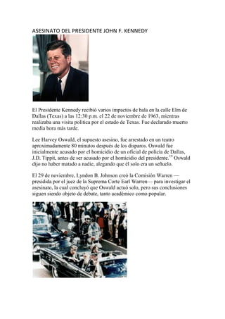 ASESINATO DEL PRESIDENTE JOHN F. KENNEDY
El Presidente Kennedy recibió varios impactos de bala en la calle Elm de
Dallas (Texas) a las 12:30 p.m. el 22 de noviembre de 1963, mientras
realizaba una visita política por el estado de Texas. Fue declarado muerto
media hora más tarde.
Lee Harvey Oswald, el supuesto asesino, fue arrestado en un teatro
aproximadamente 80 minutos después de los disparos. Oswald fue
inicialmente acusado por el homicidio de un oficial de policía de Dallas,
J.D. Tippit, antes de ser acusado por el homicidio del presidente.19
Oswald
dijo no haber matado a nadie, alegando que él solo era un señuelo.
El 29 de noviembre, Lyndon B. Johnson creó la Comisión Warren —
presidida por el juez de la Suprema Corte Earl Warren— para investigar el
asesinato, la cual concluyó que Oswald actuó solo, pero sus conclusiones
siguen siendo objeto de debate, tanto académico como popular.
 