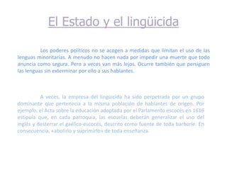 El Estado y el lingüicida

          Los poderes políticos no se acogen a medidas que limitan el uso de las
lenguas minoritarias. A menudo no hacen nada por impedir una muerte que todo
anuncia como segura. Pero a veces van más lejos. Ocurre también que persiguen
las lenguas sin exterminar por ello a sus hablantes.



          A veces, la empresa del lingüicida ha sido perpetrada por un grupo
dominante que pertenecía a la misma población de hablantes de origen. Por
ejemplo, el Acta sobre la educación adoptada por el Parlamento escocés en 1616
estipula que, en cada parroquia, las escuelas deberán generalizar el uso del
inglés y desterrar el gaélico-escocés, descrito como fuente de toda barbarie. En
consecuencia, «abolirlo y suprimirlo» de toda enseñanza.
 