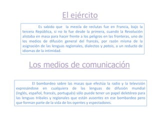 El ejército
             Es sabido que la mezcla de reclutas fue en Francia, bajo la
   tercera República, si no lo fue desde la primera, cuando la Revolución
   alistaba en masa para hacer frente a los peligros en las fronteras, uno de
   los medios de difusión general del francés, por razón misma de la
   asignación de las lenguas regionales, dialectos y patois, a un reducto de
   idiomas de la intimidad.


       Los medios de comunicación

           El bombardeo sobre las masas que efectúa la radio y la televisión
expresándose en cualquiera de las lenguas de difusión mundial
(inglés, español, francés, portugués) sólo puede tener un papel deletéreo para
las lenguas tribales y regionales que están ausentes en ese bombardeo pero
que forman parte de la vida de los oyentes y espectadores.
 