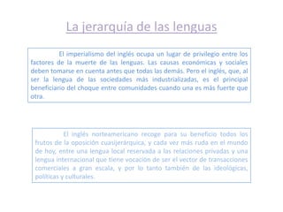 La jerarquía de las lenguas
          El imperialismo del inglés ocupa un lugar de privilegio entre los
factores de la muerte de las lenguas. Las causas económicas y sociales
deben tomarse en cuenta antes que todas las demás. Pero el inglés, que, al
ser la lengua de las sociedades más industrializadas, es el principal
beneficiario del choque entre comunidades cuando una es más fuerte que
otra.




            El inglés norteamericano recoge para su beneficio todos los
 frutos de la oposición cuasijerárquica, y cada vez más ruda en el mundo
 de hoy, entre una lengua local reservada a las relaciones privadas y una
 lengua internacional que tiene vocación de ser el vector de transacciones
 comerciales a gran escala, y por lo tanto también de las ideológicas,
 políticas y culturales.
 
