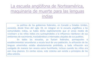 La escuela anglófona de Norteamérica,
   maquinaria de muerte para las lenguas
                   indias
           La política de los gobiernos federales, en Canadá y Estados Unidos,
consistió, desde fines del siglo 19, en integrar en la escuela anglófona a las
comunidades indias, se había dicho explícitamente que el único medio de
«civilizar» a los niños indios era sustrayéndoles a la influencia «bárbara» de sus
ambientes de nacimiento, trasladándose a internados alejados de sus pueblos.
           En todas las escuelas, ya fuesen federales, parroquiales o
establecimientos secundarios a escala local de una población, la utilización de las
lenguas amerindias estaba absolutamente prohibida, y toda infracción era
castigada de manera tan severa como humillante, incluso cuando los niños era
aún muy jóvenes. En ciertas zonas, este sistema aún existía a principios de los
años setenta.
 