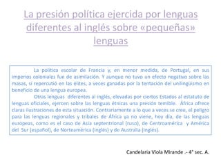 La presión política ejercida por lenguas
      diferentes al inglés sobre «pequeñas»
                      lenguas

           La política escolar de Francia y, en menor medida, de Portugal, en sus
imperios coloniales fue de asimilación. Y aunque no tuvo un efecto negativo sobre las
masas, sí repercutió en las élites, a veces ganadas por la tentación del unilingüismo en
beneficio de una lengua europea.
           Otras lenguas diferentes al inglés, elevadas por ciertos Estados al estatuto de
lenguas oficiales, ejercen sobre las lenguas étnicas una presión temible. África ofrece
claras ilustraciones de esta situación. Contrariamente a lo que a veces se cree, el peligro
para las lenguas regionales y tribales de África ya no viene, hoy día, de las lenguas
europeas, como es el caso de Asia septentrional (ruso), de Centroamérica y América
del Sur (español), de Norteamérica (inglés) y de Australia (inglés).



                                                    Candelaria Viola Mirande .- 4° sec. A.
 