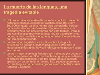 La muerte de las lenguas, una
tragedia evitable
 Utilizando métodos matemáticos se ha concluido que en la
 historia humana pueden haber existido entre 100.000 y
 500.000 lenguas. La cifra no nos dice demasiado, porque
 nadie sabe desde cuándo existen lenguas humanas, ni
 exactamente a qué nos referimos con este término. Pero sí
 que nos dice algo muy interesante: hoy en día existen muy
 pocas, la mayoría de las lenguas que ha habido en la tierra
 han ido desapareciendo.
 La diversidad lingüística se explica sobre todo por la
 existencia de grupos humanos pequeños: estos eran la
 mayoría milenios atrás, hoy son relativamente pocos y cada
 vez menos.
 La gran mayoria de esas lenguas son habladas por pocas o
 muy pocas personas. Son muchas las lenguas que no tienen
 ni siquiera mil hablantes, y no tan pocas las que cuentan
 apenas con un centenar o menos. Esto sucede sobre todo
 con las lenguas de pequeños grupos étnicos de África, Asia,
 América u Oceanía.
 