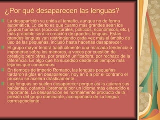 ¿Por qué desaparecen las lenguas?
La desaparición va unida al tamaño, aunque no de forma
automática. Lo cierto es que cuanto más grandes sean los
grupos humanos (socioculturales, políticos, económicos, etc.),
más probable será la creación de grandes lenguas. Estas
grandes lenguas van restringiendo cada vez más el ámbito de
uso de las pequeñas, incluso hasta hacerlas desaparecer.
El grupo mayor tendrá habitualmente una marcada tendencia a
imponerse sobre los menores, a veces por cuestión de
prestigio pero otras, por presión unificadora, por rechazo de la
diferencia. Es algo que ha sucedido desde los tiempos más
lejanos que conocemos.
En tiempos de imperio Romano, las lenguas pequeñas
tardaron siglos en desaparecer, hoy en día por el contrario el
proceso se acelera drásticamente.
Las lenguas no suelen desaparecer porque así lo quieran sus
hablantes, optando libremente por un idioma más extendido e
importante. La desaparición es normalmente producto de la
presión del grupo dominante, acompañado de su lengua
correspondiente.
 