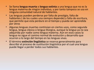 • Se llama lengua muerta o lengua extinta a una lengua que no es la
  lengua materna de ningún individuo, y por tanto tampoco se usa en
  ninguna comunidad natural de hablantes.
• Las lenguas pueden perderse por falta de prestigio, falta de
  hablantes ( de los cuales una siempre depende) y falta de escritura,
  que permite que esta perdure en el tiempo y pueda ser aprendida
  por otros
• Algunas lenguas muertas continúan en ciertos usos, como segunda
  lengua, lengua clásica o lengua litúrgica, aunque la lengua ya no sea
  adquirida por nadie como lengua materna. Aún en esos casos la
  lengua no sigue el camino normal de evolución y desarrollo que
  ocurren a lo largo del tiempo en las lenguas vivas.
• El término extinción lingüística se reserva generalmente para
  describir el proceso de sustitución lingüística por el cual una lengua
  puede llegar a perder todos sus hablantes.
 