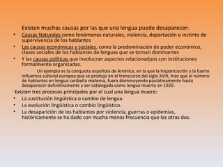 Existen muchas causas por las que una lengua puede desaparecer:
•   Causas Naturales como fenómenos naturales, violencia, deportación e instinto de
    supervivencia de los hablantes
•   Las causas económicas y sociales, como la predominación de poder económico,
    clases sociales de los hablantes de lenguas que se tornan dominantes
•   Y las causas políticas que involucran aspectos relacionadpos con instituciones
    formalmente organizadas.
           Un ejemplo es la conquista española de América, en la que la hispanización y la fuerte
    influencia cultural europea que se produjo en el transcurso del siglo XVIII, hizo que el número
    de hablantes en lengua caribeña materna, fuera disminuyendo paulatinamente hasta
    desaparecer definitivamente y ser catalogada como lengua muerta en 1920.
 Existen tres procesos principales por el cual una lengua muere:
• La sustitución lingüística o cambio de lengua.
• La evolución lingüística o cambio lingüístico.
• La desaparición de los hablantes por violencia, guerras o epidemias,
    históricamente se ha dado con mucha menos frecuencia que las otras dos.
 