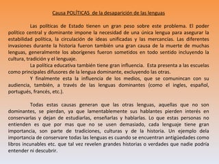 Causa POLÍTICAS de la desaparición de las lenguas

           Las políticas de Estado tienen un gran peso sobre este problema. El poder
político central y dominante impone la necesidad de una única lengua para asegurar la
estabilidad política, la circulación de ideas unificadas y las mercancías. Las diferentes
invasiones durante la historia fueron también una gran causa de la muerte de muchas
lenguas, generalmente los aborígenes fueron sometidos en todo sentido incluyendo la
cultura, tradición y el lenguaje.
           La política educativa también tiene gran influencia. Esta presenta a las escuelas
como principales difusores de la lengua dominante, excluyendo las otras.
           Y finalmente esta la influencia de los medios, que se comunincan con su
audiencia, también, a través de las lenguas dominantes (como el ingles, español,
portugués, francés, etc.).

          Todas estas causas generan que las otras lenguas, aquellas que no son
dominantes, se pierdan, ya que lamentablemente sus hablantes pierden interés en
conservarlas y dejan de estudiarlas, enseñarlas y hablarlas. Lo que estas personas no
entienden es que por mas que no se usen demasiado, cada lenguaje tiene gran
importancia, son parte de tradiciones, culturas y de la historia. Un ejemplo dela
importancia de conservare todas las lenguas es cuando se encuentran antigüedades como
libros incunables etc. que tal vez revelen grandes historias o verdades que nadie podría
entender ni descubrir.
 