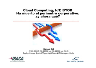 Cloud Computing, IoT, BYOD
Ha muerto el perímetro corporativo.
¿y ahora qué?
Ramiro Cid
CISM, CGEIT, ISO 27001 LA, ISO 22301 LA, ITIL(f)
Region Europe South IT Security Officer & IT Manager - Linde
 