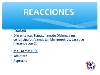 ∗ TOMÁS:
∗ Dijo entonces Tomás, llamado Dídimo, a sus
condiscípulos: Vamos también nosotros, para que
muramos con él.
REACCIONES
∗ MARTA Y MARÍA:
∗ Malestar
∗ Reproche
 