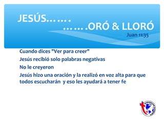 Cuando dices "Ver para creer"
Jesús recibió solo palabras negativas
No le creyeron
Jesús hizo una oración y la realizó en voz alta para que
todos escucharán y eso les ayudará a tener fe
JESÚS…….
∗ Juan 11:35
…….ORÓ & LLORÓ
 
