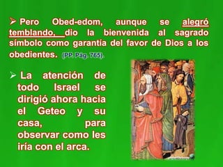 La atención de
todo Israel se
dirigió ahora hacia
el Geteo y su
casa, para
observar como les
iría con el arca.
 Pero Obed-edom, aunque se alegró
temblando, dio la bienvenida al sagrado
símbolo como garantía del favor de Dios a los
obedientes. (PP. Pág. 765).
 