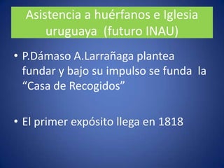 P.FranciscoLarroblade los primeros en  plantear necesidad de hacer hospital en MontevideoAsistencia a huérfanos e Iglesia uruguaya  (futuro INAU)P.DámasoA.Larrañaga plantea fundar y bajo su impulso se funda  la “Casa de Recogidos”El primer expósito llega en 1818