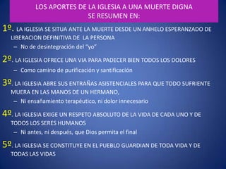 EL PUEBLO DE LA VIDAY PARA LA VIDA:(La Iglesia Católica) NO SOLO TEORIZA SOBRE CÓMO ENFRENTAR UNA MUERTE DIGNASINO QUE CONCRETA SU PRAXISEN INSTITUCIONES DONDE SE SOSTIENE TODO DOLOR CON ESPERANZAY DONDE SE ESPERA LA MUERTE CON DIGNIDADMuchas gracias. 		Al Dios de la vida      los encomiendo