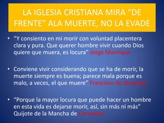 LA IGLESIA CRISTIANA MIRA “DE FRENTE” ALA MUERTE, NO LA EVADE“Y consiento en mi morir con voluntad placentera clara y pura. Que querer hombre vivir cuando Dios quiere que muera, es locura” Jorge ManriqueConviene vivir considerando que se ha de morir, la muerte siempre es buena; parece mala porque es malo, a veces, el que muere” Francisco de Quevedo“Porque la mayor locura que puede hacer un hombre en esta vida es dejarse morir, así, sin más ni más” Quijote de la Mancha de Cervantes