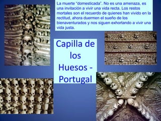 La muerte “domesticada”. No es una amenaza, es una invitación a vivir una vida recta. Los restos mortales son el recuerdo de quienes han vivido en la rectitud, ahora duermen el sueño de los bienaventurados y nos siguen exhortando a vivir una vida justa.Capilla de los Huesos - Portugal