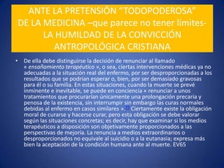 ANTE LA PRETENSIÓN “TODOPODEROSA”DE LA MEDICINA –que parece no tener límites-LA HUMILDAD DE LA CONVICCIÓN ANTROPOLÓGICA CRISTIANADe ella debe distinguirse la decisión de renunciar al llamado « ensañamiento terapéutico », o sea, ciertas intervenciones médicas ya no adecuadas a la situación real del enfermo, por ser desproporcionadas a los resultados que se podrían esperar o, bien, por ser demasiado gravosas para él o su familia. En estas situaciones, cuando la muerte se prevé inminente e inevitable, se puede en conciencia « renunciar a unos tratamientos que procurarían únicamente una prolongación precaria y penosa de la existencia, sin interrumpir sin embargo las curas normales debidas al enfermo en casos similares ».77 Ciertamente existe la obligación moral de curarse y hacerse curar, pero esta obligación se debe valorar según las situaciones concretas; es decir, hay que examinar si los medios terapéuticos a disposición son objetivamente proporcionados a las perspectivas de mejoría. La renuncia a medios extraordinarios o desproporcionados no equivale al suicidio o a la eutanasia; expresa más bien la aceptación de la condición humana ante al muerte. EV65PARA LAS ANTROPOLOGÍAS NO CREYENTESEL HECHO DE SER “HUMANOS” SE VUELVE “TERRIBLE” POR IMPLICAR QUE NO NOS PODEMOS LIBRAR O “CURAR” DE LA MUERTE¡Por terrible que sea, quiero saber la verdad Dr! ¿Ser un ser humano es una enfermedad incurable?
