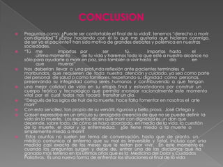 CONCLUSION
   Preguntas como: ¿Puede ser confortable el final de la vida?, tenemos “derecho a morir
    con dignidad”? ¿Estoy haciendo con él lo que me gustaría que hicieran conmigo,
    de ser yo el paciente? han sido motivo de grandes debates y polémica en nuestras
    sociedades.
   “Tú me           importas por         ser          tú,         importas hasta      el
          último momento        de tu vida y haremos todo lo que esté a nuestro alcance no
    sólo para ayudarte a morir en paz, sino también a vivir hasta el         día       en
          que        mueras”
   Nos deberían llevar a una profunda reflexión ante pacientes terminales o
    moribundos, que requieren de toda nuestra atención y cuidado, ya sea como parte
    del personal de salud o como familiares, respetando su dignidad como personas,
    preservando su integridad como seres humanos y contribuyendo a que tengan
   una mejor calidad de vida en su etapa final y esforzándonos por construir un
    cuerpo teórico y tecnológico que permita manejar racionalmente este momento
    vital por el cual todos nos tocará transitar un día.
   “Después de los siglos de huir de la muerte, hace falta fomentar en nosotros el arte
    morir”
   Con esta sencillez, tan propia de su versátil, rigurosa y bella prosa, José Ortega y
   Gasset expresaba en un artículo su arraigada creencia de que no se puede definir la
    vida sin la muerte. Los expertos dicen que morir con dignidad es un don que
    depende, sobre todo, de cómo se haya abordado, en medio de la vida, la cuestión
    de la muerte, el dolor y la enfermedad. ¿Se tiene miedo a la muerte o
    simplemente miedo a morir?
    Estos asuntos no suelen ser tema de conversación, hasta que de pronto, un
    médico comunica al enfermo que su mal es irreversible y fatal, incluso con una
    medida casi exacta de los meses que le restan por vivir. En este momento es
    cuando las preguntas surgen y debe de, entrar una de las disciplinas que ha
    ganado más terreno en los últimos años que es la Medicina del Dolor y Cuidados
    Paliativos. Es una nueva forma de enfrentar las situaciones al final de la vida
 