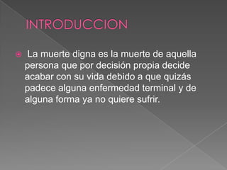   La muerte digna es la muerte de aquella
    persona que por decisión propia decide
    acabar con su vida debido a que quizás
    padece alguna enfermedad terminal y de
    alguna forma ya no quiere sufrir.
 
