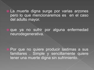    La muerte digna surge por varias arzones
    pero lo que mencionaremos es en el caso
    del adulto mayor.

   que ya no sufrir por alguna enfermedad
    neurodegenerativa.


   Por que no quiere producir lastimas a sus
    familiares . Simple y sencillamente quiere
    tener una muerte digna sin sufrimiento.
 