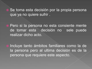   Se toma esta decisión por la propia persona
    que ya no quiere sufrir .

   Pero si la persona no esta consiente mente
    de tomar esta decisión no sele puede
    realizar dicho acto.

   Incluye tanto ámbitos familiares como la de
    la persona pero al ultima decisión es de la
    persona que requiere este aspecto.
 