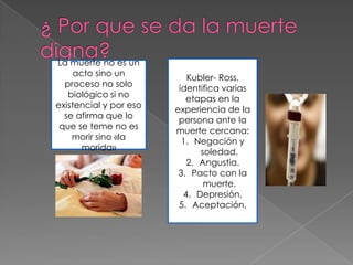 La muerte no es un
     acto sino un          Kubler- Ross,
  proceso no solo        identifica varias
   biológico si no         etapas en la
existencial y por eso   experiencia de la
  se afirma que lo       persona ante la
 que se teme no es      muerte cercana:
    morir sino «la        1. Negación y
       morida»                soledad.
                           2. Angustia.
                         3. Pacto con la
                               muerte.
                          4. Depresión.
                         5. Aceptación.
 