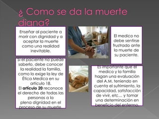 Enseñar al paciente a
morir con dignidad y a                 El medico no
  aceptar la muerte                    debe sentirse
 como una realidad                    frustrado ante
       inevitable.                     la muerte de
                                        su paciente.
Si el paciente no puede
saberlo, debe conocer
                              Es importante que el
  la realidad la familia,
                               medico y la familia
como lo exige la ley de
                             hagan una evaluación
    Ética Medica en su
                              del A.M. teniendo en
         articulo 18.
                            cuenta el sufrimiento, la
 El artículo 20 reconoce
                            capacidad, satisfacción
el derecho de todas las
                             de vivir, etc… y tomar
       personas a la
                             una determinación en
  plena dignidad en el
                             beneficio del enfermo.
 proceso de su muerte.
 