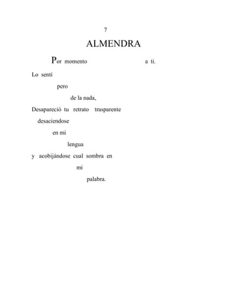 7

                            ALMENDRA
       Por     momento                 a ti.

Lo sentí
            pero
                    de la nada,
Desapareció tu retrato trasparente
  desaciendose
           en mi
                   lengua
y acobijándose cual sombra en
                      mi
                            palabra.
 