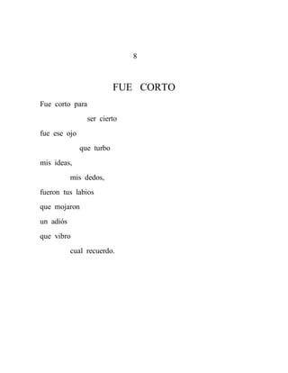 8



                          FUE CORTO
Fue corto para
                ser cierto
fue ese ojo
              que turbo
mis ideas,
           mis dedos,
fueron tus labios
que mojaron
un adiós
que vibro
           cual recuerdo.
 