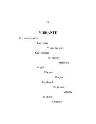 9



                     VIBRANTE
El viento acaricia
                 Las hojas
                            Y son tus ojos
               Que cospiran
                             En sabores
                                         Agridulces
                Mi piel
                          Vibrante
                                       Respira
                      Lo absurdo
                                     De la vida
                                                 Vibrante
                      Es morir
                                 Sintiendo.
 