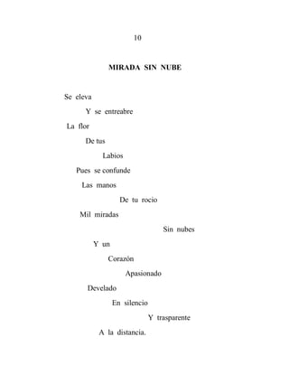 10


               MIRADA SIN NUBE


Se eleva
      Y se entreabre
La flor
      De tus
             Labios
   Pues se confunde
     Las manos
                    De tu rocio
    Mil miradas
                                    Sin nubes
           Y un
               Corazón
                      Apasionado
      Develado
                  En silencio
                                Y trasparente
            A la distancia.
 