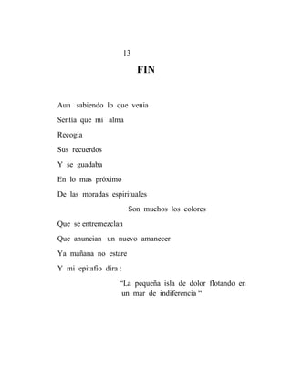 13

                            FIN


Aun sabiendo lo que venia
Sentía que mi alma
Recogía
Sus recuerdos
Y se guadaba
En lo mas próximo
De las moradas espirituales
                        Son muchos los colores
Que se entremezclan
Que anuncian un nuevo amanecer
Ya mañana no estare
Y mi epitafio dira :
                   “La pequeña isla de dolor flotando en
                    un mar de indiferencia “
 