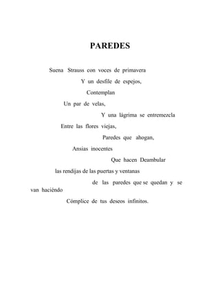 PAREDES

      Suena Strauss con voces de primavera
                     Y un desfile de espejos,
                        Contemplan
               Un par de velas,
                             Y una lágrima se entremezcla
           Entre las flores viejas,
                              Paredes que ahogan,
                  Ansias inocentes
                                  Que hacen Deambular
         las rendijas de las puertas y ventanas
                          de las paredes que se quedan y se
van haciéndo
                Cómplice de tus deseos infinitos.
 