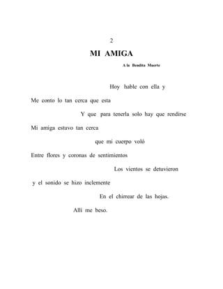 2

                       MI AMIGA
                                       A la Bendita Muerte




                                Hoy hable con ella y

Me conto lo tan cerca que esta

                   Y que para tenerla solo hay que rendirse

Mi amiga estuvo tan cerca

                         que mi cuerpo voló

Entre flores y coronas de sentimientos

                                    Los vientos se detuvieron

y el sonido se hizo inclemente

                            En el chirrear de las hojas.

                Allí me beso.
 