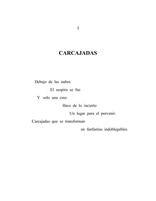 3




              CARCAJADAS




 Debajo de las nubes
          El suspiro se fue
  Y solo una cruz
                Hace de lo incierto
                    Un lugar para el porvenir.
Carcajadas que se transforman
                              en fanfarrias indoblegables.
 