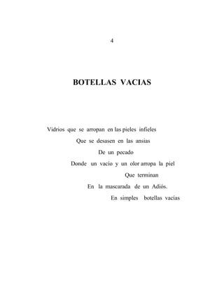 4




          BOTELLAS VACIAS




Vidrios que se arropan en las pieles infieles
            Que se desasen en las ansias
                     De un pecado
         Donde un vacío y un olor arropa la piel
                                Que terminan
                En la mascarada de un Adiós.
                          En simples botellas vacías
 