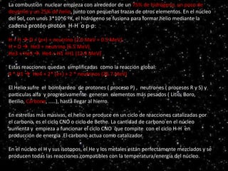 Serie principal
HR
La combustión nuclear empieza con alrededor de un 75% de hidrógeno, un poco de
deuterio y un 25% de helio, junto con pequeñas trazas de otros elementos. En el núcleo
del Sol, con unos 3*10^6 ºK, el hidrógeno se fusiona para formar helio mediante la
cadena protón-protón H-H o p-p:
H + H  D + (e+) + neutrino (2.0 MeV + 0.5 MeV)
H + D  He3 + neutrino (5.5 MeV)
He3 + He3  He4 + H1 +H1 (12.9 MeV)
Estas reacciones quedan simplificadas como la reacción global:
4 * H1  He4 + 2* (e+) + 2 * neutrinos (26.7 MeV)
El Helio sufre el bombardeo de protones ( proceso P) , neutrones ( procesos R y S) y
particulas alfa y progresivamente generan elementos más pesados ( Litio, Boro,
Berilio, Carbono, .....), hasta llegar al hierro.
En estrellas más masivas, el helio se produce en un ciclo de reacciones catalizadas por
el carbono, es el ciclo CNO o ciclo de Bethe. La cantidad de carbono en el núcleo
aumenta y empieza a funcionar el ciclo CNO que compite con el ciclo H-H en
producción de energia .El carbono actua como catalizador.
En el núcleo el H y sus isotopos, el He y los metales están perfectamente mezclados y se
producen todas las reacciones compatibles con la temperatura/energia del núcleo.
 