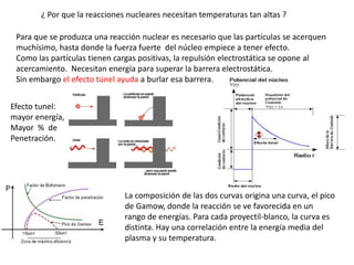 ¿ Por que la reacciones nucleares necesitan temperaturas tan altas ?
Para que se produzca una reacción nuclear es necesario que las partículas se acerquen
muchísimo, hasta donde la fuerza fuerte del núcleo empiece a tener efecto.
Como las partículas tienen cargas positivas, la repulsión electrostática se opone al
acercamiento. Necesitan energía para superar la barrera electrostática.
Sin embargo el efecto túnel ayuda a burlar esa barrera.
La composición de las dos curvas origina una curva, el pico
de Gamow, donde la reacción se ve favorecida en un
rango de energías. Para cada proyectil-blanco, la curva es
distinta. Hay una correlación entre la energía media del
plasma y su temperatura.
Efecto tunel:
mayor energía,
Mayor % de
Penetración.
 