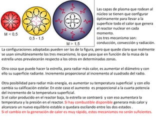 Las capas de plasma que rodean al
núcleo se tienen que configurar
óptimamente para llevar a la
superficie todo el calor que genera
el reactor nuclear en cada
momento.
Los tres mecanismo son:
conducción, convección y radiación.
La configuraciones adoptadas pueden ser las de la figura, pero que quede claro que realmente
se usan simultáneamente los tres mecanismo, lo que pasa que en función de la masa de la
estrella unos prevalecerán respecto a los otros en determinadas zonas.
Otra cosa que puede hacer la estrella, para radiar más calor, es aumentar el diámetro y con
ello su superficie radiante. Incremento proporcional al incremento al cuadrado del radio.
Otra posibilidad para radiar más energía, es aumentar su temperatura superficial y con ello
cambia su calificación estelar. En este caso el aumento es proporcional a la cuarta potencia
del incremento de la temperatura superficial.
Si el calor producido en el reactor baja, la estrella se contraerá y con eso aumentara la
temperatura y la presión en el reactor. Si hay combustible disponible generara más calor y
alcanzara un nuevo equilibrio estable o quedara oscilando entre los dos estados .
Si el cambio en la generación de calor es muy rápido, estos mecanismos no serán suficientes.
 