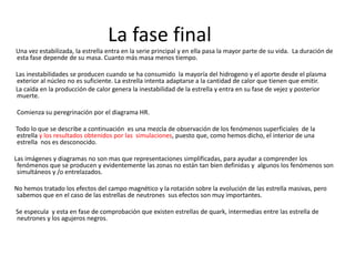 La fase final
Una vez estabilizada, la estrella entra en la serie principal y en ella pasa la mayor parte de su vida. La duración de
esta fase depende de su masa. Cuanto más masa menos tiempo.
Las inestabilidades se producen cuando se ha consumido la mayoría del hidrogeno y el aporte desde el plasma
exterior al núcleo no es suficiente. La estrella intenta adaptarse a la cantidad de calor que tienen que emitir.
La caída en la producción de calor genera la inestabilidad de la estrella y entra en su fase de vejez y posterior
muerte.
Comienza su peregrinación por el diagrama HR.
Todo lo que se describe a continuación es una mezcla de observación de los fenómenos superficiales de la
estrella y los resultados obtenidos por las simulaciones, puesto que, como hemos dicho, el interior de una
estrella nos es desconocido.
Las imágenes y diagramas no son mas que representaciones simplificadas, para ayudar a comprender los
fenómenos que se producen y evidentemente las zonas no están tan bien definidas y algunos los fenómenos son
simultáneos y /o entrelazados.
No hemos tratado los efectos del campo magnético y la rotación sobre la evolución de las estrella masivas, pero
sabemos que en el caso de las estrellas de neutrones sus efectos son muy importantes.
Se especula y esta en fase de comprobación que existen estrellas de quark, intermedias entre las estrella de
neutrones y los agujeros negros.
 