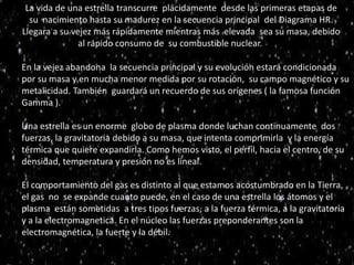 La vida de una estrella transcurre plácidamente desde las primeras etapas de
su nacimiento hasta su madurez en la secuencia principal del Diagrama HR.
Llegara a su vejez más rápidamente mientras más elevada sea su masa, debido
al rápido consumo de su combustible nuclear.estrell
En la vejez abandona la secuencia principal y su evolución estará condicionada
por su masa y en mucha menor medida por su rotación, su campo magnético y su
metalicidad. También guardará un recuerdo de sus orígenes ( la famosa función
Gamma ).
Una estrella es un enorme globo de plasma donde luchan continuamente dos
fuerzas, la gravitatoria debido a su masa, que intenta comprimirla y la energía
térmica que quiere expandirla. Como hemos visto, el perfil, hacia el centro, de su
densidad, temperatura y presión no es lineal.
El comportamiento del gas es distinto al que estamos acostumbrado en la Tierra,
el gas no se expande cuanto puede, en el caso de una estrella los átomos y el
plasma están sometidas a tres tipos fuerzas, a la fuerza térmica, a la gravitatoria
y a la electromagnetica. En el núcleo las fuerzas preponderantes son la
electromagnética, la fuerte y la débil.
 