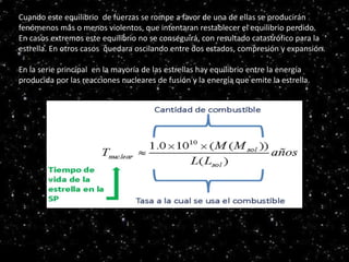Serie principal
HR
Cuando este equilibrio de fuerzas se rompe a favor de una de ellas se producirán
fenómenos más o menos violentos, que intentaran restablecer el equilibrio perdido.
En casos extremos este equilibrio no se conseguirá, con resultado catastrófico para la
estrella. En otros casos quedara oscilando entre dos estados, compresión y expansión.
En la serie principal en la mayoría de las estrellas hay equilibrio entre la energía
producida por las reacciones nucleares de fusión y la energía que emite la estrella.
 