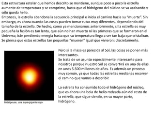 Esta estructura estelar que hemos descrito se mantiene, aunque poco a poco la estrella
aumente de temperatura y se comprime, hasta que el hidrógeno del núcleo se va acabando y
sólo queda helio.
Entonces, la estrella abandona la secuencia principal e inicia el camino hacia su “muerte”. Sin
embargo, es ahora cuando las cosas pueden tomar rutas muy diferentes, dependiendo del
tamaño de la estrella. De hecho, como ya mencionamos anteriormente, si la estrella es muy
pequeña la fusión es tan lenta, que aún no han muerto ni las primeras que se formaron en el
Universo, irán perdiendo energia hasta que su temperatura llega a ser tan baja que cristalizan.
Se piensa que estas estrellas tan pequeñas “mueren” igual que vivieron: discretamente.
Pero si la masa es parecida al Sol, las cosas se ponen más
interesantes.
Se trata de un asunto especialmente interesante para
nosotros porque nuestro Sol se convertirá en una de ellas
en unos 5.500 millones de años. Es además un proceso
muy común, ya que todas las estrellas medianas recorren
el camino que vamos a describir.
La estrella ha consumido todo el hidrógeno del núcleo,
que es ahora una bola de helio rodeada aún del resto de
la estrella, que sigue siendo, en su mayor parte,
hidrógeno.
 