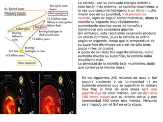 La estrella, con su renovada energía debido a
esta fusión más externa, se calienta muchísimo, a
la vez que consume hidrógeno a un ritmo mucho
mayor que en su juventud, y el proceso se
invierte, lejos de seguir comprimiéndose, ahora la
estrella se expande muy rápidamente,
aumentando muchas veces de tamaño y
haciéndose una verdadera gigante.
Sin embargo, esta rapidísima expansión produce
un efecto contrario, pues la estrella se enfría
según se expande, hasta que la temperatura de
su superficie disminuye para ser de sólo unos
pocos miles de grados.
A pesar de ser mas fría superficialmente, como
aumenta mucho su superficie, la estrella radia
muchísimo más.
La densidad de la estrella baja muchísimo, dado
que conserva la misma masa.
En los siguientes 250 millones de años el Sol
seguirá creciendo y su luminosidad irá en
aumento mientras que su superficie se tornará
más fría; al final de esta etapa será una
gigante roja de color intenso, con un diámetro
100 veces mayor que su tamaño actual y una
luminosidad 500 veces más intensa. Mercurio
será tragado por el Sol en esta etapa.
 