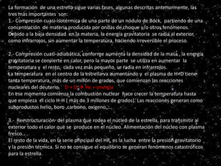 Serie principal
HR
La formación de una estrella sigue varias fases, algunas descritas anteriormente, las
tres más importantes son:
1.- Compresión cuasi-isotérmica de una parte de un nódulo de Bock, partiendo de una
concentración de materia producida por ondas de choque y/o otros fenómenos.
Debido a la baja densidad en la materia, la energía gravitatoria se radia al exterior,
como infrarrojos, sin aumentar la temperatura, haciendo irreversible el proceso.
2.- Compresión cuasi-adiabática, conforme aumenta la densidad de la masa , la energía
gravitatoria se convierte en calor, pero la mayor parte se utiliza en aumentar la
temperatura y el resto, cada vez más pequeño, se radia en infrarrojos.
La temperatura en el centro de la estrella va aumentando y el plasma de H+D tiene
tanta temperatura, más de un millón de grados, que comienzan las reacciones
nucleares del deuterio. D + D  He + energía
En ese momento comienza la combustión nuclear hace crecer la temperatura hasta
que empieza el ciclo H-H ( más de 3 millones de grados). Las reacciones generan como
subproductos helio, boro ,carbono, oxigeno,….
3.- Reestructuración del plasma que rodea el núcleo de la estrella, para transmitir al
exterior todo el calor que se produce en el núcleo. Alimentación del núcleo con plasma
fresco.
El resto de la vida, en la serie principal del HR, es la lucha entre la presión gravitatorio
y la presión térmica. Si no se consigue el equilibrio se generan fenómenos catastróficos
para la estrella.
 