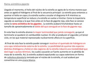Rama asintótica gigante
Llegado el momento, el helio del núcleo de la estrella se agota de la misma manera que
antes se agotó el hidrógeno al final de la secuencia principal. La estrella pasa entonces a
quemar el helio en capa y la estrella vuelve a escalar el diagrama H-R mientras su
temperatura superficial se reduce y la estrella se vuelve a hinchar. Como la trayectoria
seguida se asemeja a la que hizo antes en la fase de gigante roja, esta fase se conoce
como la rama asintótica de las gigantes . La estrella acabará hinchándose hasta un
tamaño de aproximadamente el doble del que consiguió en la fase de gigante roja.
En esta fase la estrella alcanza la mayor luminosidad que jamás conseguirá, ya que al
terminarla se quedará sin combustible nuclear. En ella se producen el segundo y el tercer
ciclo, en los que material reprocesado nuclearmente aflora en la superficie.
Al final de esta fase la estrella puede conseguir reactivar el quemado de hidrógeno en
una capa relativamente externa de la estrella. La posibilidad de quemar dos especies
distintas (hidrógeno y helio) en dos regiones de la estrella inducirá una inestabilidad que
dará lugar a pulsos térmicos, los cuales causarán un fuerte aumento en la pérdida de
masa de la estrella. Así, la estrella acabará expulsando sus capas exteriores en forma
de nebulosa planetaria ionizada por el núcleo de la estrella, el cual acabará por
convertirse en una enana blanca.
 