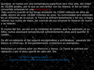Quedara el núcleo con una temperatura superficial será muy alta, del orden
de 10,000 grados, por lo que se verá brillar con luz blanca; el Sol se habrá
convertido entonces en una enana blanca.
Esto ocurrirá cuando el Sol tenga alrededor de 15000 millones de años de
edad, dentro de unos 10,000 millones de años. Su luminosidad será entonces
de un milésimo de la actual, la Tierra se enfriará lentamente y tal vez, si logra
retener sus nubes de vapor, las cuencas de sus océanos se llenarán de nuevo
y se helaran.
El núcleo del Sol, ya casi en su totalidad de carbón, que ha quemado ya su
helio, nunca alcanzará temperaturas suficientemente altas para quemar el
carbón.
De ahí en adelante el Sol seguirá encogiéndose y enfriándose, pasando del
blanco al infrarrojo. El Sol posiblemente cristalizará en diamantes.
Perdurara un sistema solar sin Mercurio y Venus. La Tierra se enfriara por
radiación y por el poco aporte de calor del Sol.
La Tierra quedara estéril.
Nuestro sistema solar será prácticamente invisible. HR
 