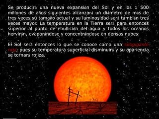 Éstas producirán una nueva expansión del Sol y en los 1 500 millones de años siguientes alcanzará un diámetro de más de tres ve
ÉstasproduciránunanuevaexpansióndelSolyenlos1500
Éstas producirán una nueva expansión del Sol y en los 1 500 millones de años siguientes alcanzará un diámetro de más de tres
veces su tamaño actual y su luminosidad será también tres veces mayor. La temperatura en la Tierra será para entonces
superior al punto de ebullición del agua y todos los océanos hervirán, evaporándose y concentrándose en densas nubes.Se producirá una nueva expansión del Sol y en los 1 500
millones de años siguientes alcanzará un diámetro de más de
tres veces su tamaño actual y su luminosidad será también tres
veces mayor. La temperatura en la Tierra será para entonces
superior al punto de ebullición del agua y todos los océanos
hervirán, evaporándose y concentrándose en densas nubes.
El Sol será entonces lo que se conoce como una subgigante
roja, pues su temperatura superficial disminuirá y su apariencia
se tornará rojiza.
 