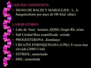 LIQUIDO AMNIOTICO:SIGNO DE BALDI Y MARGULIES:  L. A. Sanguinolento por paso de Hb fetal  (dias)LABORATORIO:Labs de  base:  hemato, QQSS, Grupo Rh, orinaSub Unidad Beta cuantificada  seriadaPROGESTERONA  disminuyeCREATIN FOSFOQUINASA (CPK): 8 veces mas elevada (2000 U/ml)ESTRIOL: aumentadoDHL: aumentada